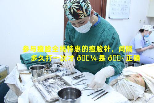 参与瘦脸全线特惠的瘦脸针，间隔多久打一次才 🐼 是 🕷 正确频率呢
